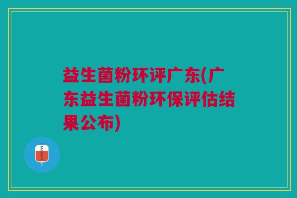 益生菌粉环评广东(广东益生菌粉环保评估结果公布)