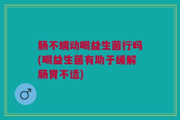 肠不蠕动喝益生菌行吗(喝益生菌有助于缓解肠胃不适)
