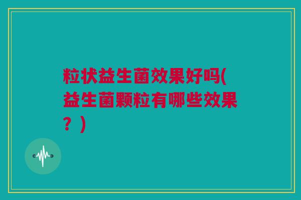 粒状益生菌效果好吗(益生菌颗粒有哪些效果？)