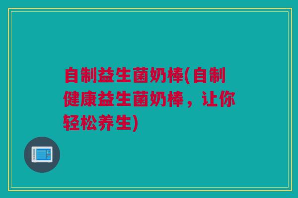 自制益生菌奶棒(自制健康益生菌奶棒，让你轻松养生)