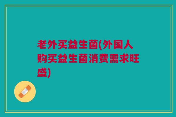 老外买益生菌(外国人购买益生菌消费需求旺盛)