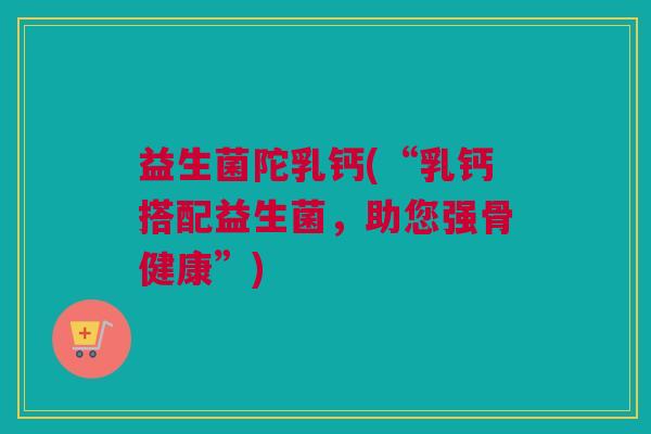 益生菌陀乳钙(“乳钙搭配益生菌，助您强骨健康”)