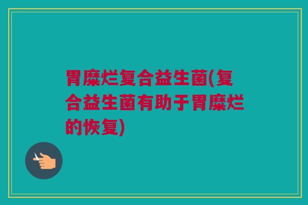 胃糜烂复合益生菌(复合益生菌有助于胃糜烂的恢复)