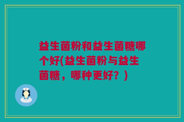 益生菌粉和益生菌糖哪个好(益生菌粉与益生菌糖，哪种更好？)