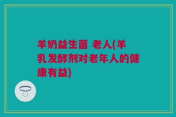 羊奶益生菌 老人(羊乳发酵剂对老年人的健康有益)