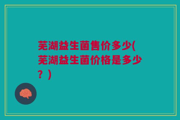 芜湖益生菌售价多少(芜湖益生菌价格是多少？)