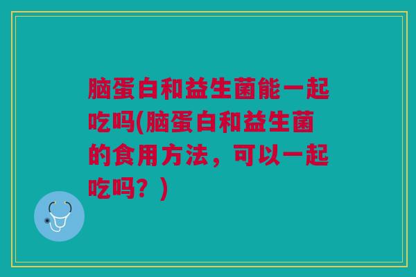 脑蛋白和益生菌能一起吃吗(脑蛋白和益生菌的食用方法，可以一起吃吗？)
