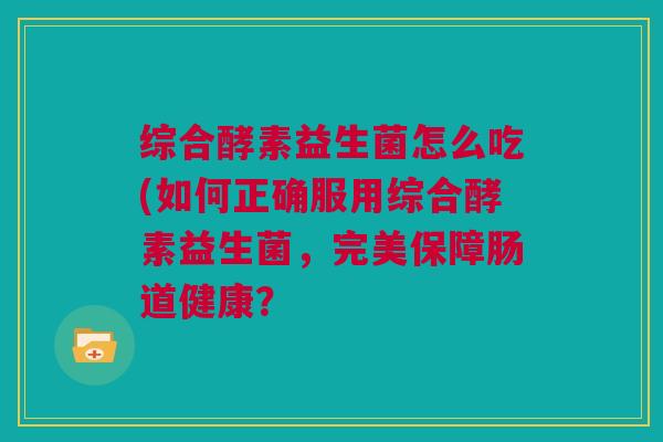 综合酵素益生菌怎么吃(如何正确服用综合酵素益生菌，完美保障肠道健康？