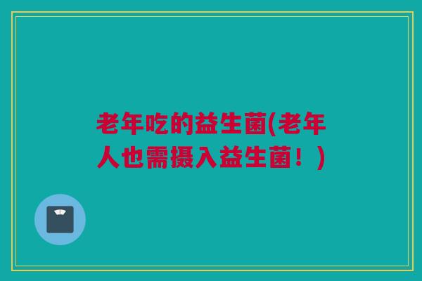 老年吃的益生菌(老年人也需摄入益生菌！)
