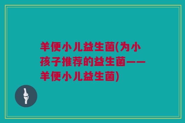 羊便小儿益生菌(为小孩子推荐的益生菌——羊便小儿益生菌)