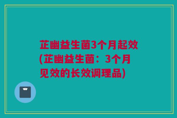 芷幽益生菌3个月起效(芷幽益生菌：3个月见效的长效调理品)