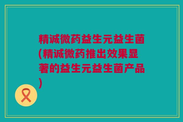 精诚微药益生元益生菌(精诚微药推出效果显著的益生元益生菌产品)