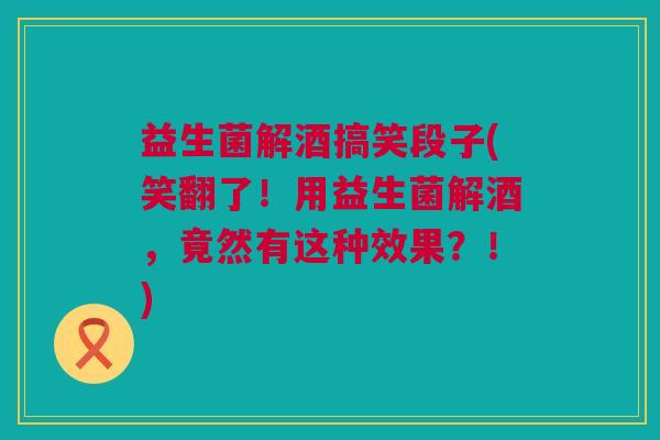 益生菌解酒搞笑段子(笑翻了！用益生菌解酒，竟然有这种效果？！)