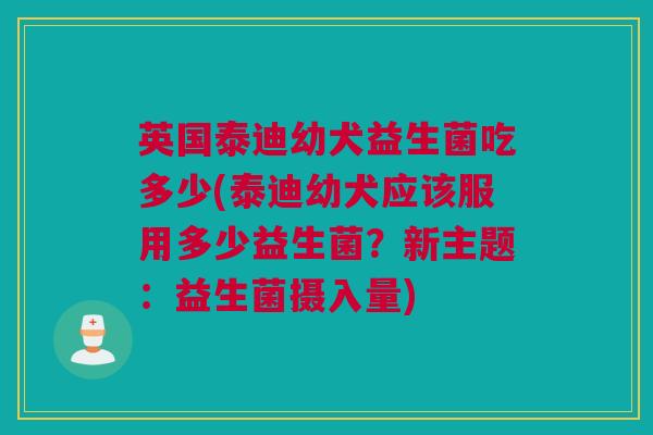 英国泰迪幼犬益生菌吃多少(泰迪幼犬应该服用多少益生菌？新主题：益生菌摄入量)