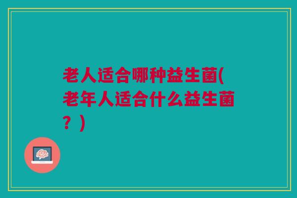 老人适合哪种益生菌(老年人适合什么益生菌？)