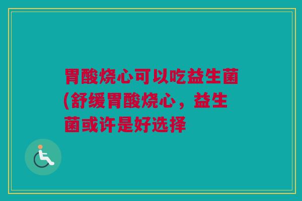 胃酸烧心可以吃益生菌(舒缓胃酸烧心，益生菌或许是好选择