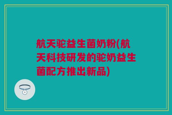 航天驼益生菌奶粉(航天科技研发的驼奶益生菌配方推出新品)