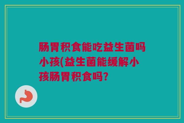 肠胃积食能吃益生菌吗小孩(益生菌能缓解小孩肠胃积食吗？