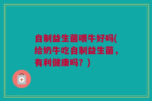 自制益生菌喂牛好吗(给奶牛吃自制益生菌，有利健康吗？)