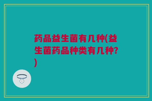 药品益生菌有几种(益生菌药品种类有几种？)