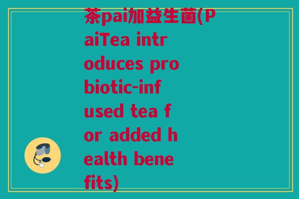 茶pai加益生菌(PaiTea introduces probiotic-infused tea for added health benefits)