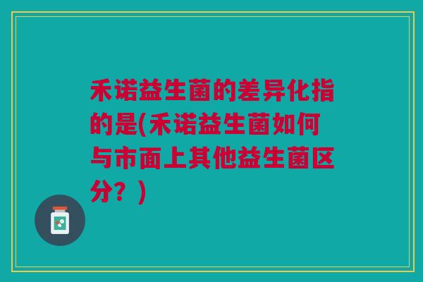 禾诺益生菌的差异化指的是(禾诺益生菌如何与市面上其他益生菌区分？)