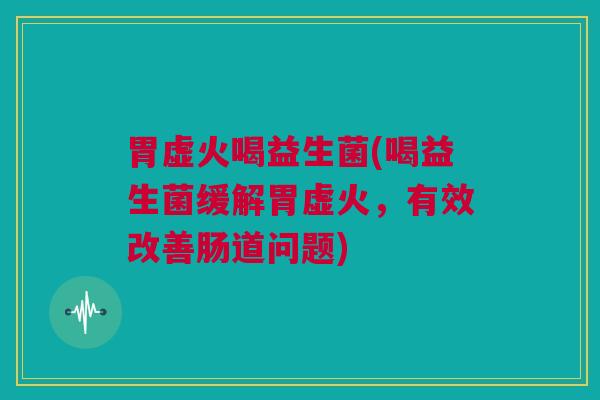 胃虚火喝益生菌(喝益生菌缓解胃虚火，有效改善肠道问题)