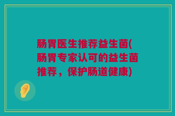 肠胃医生推荐益生菌(肠胃专家认可的益生菌推荐，保护肠道健康)