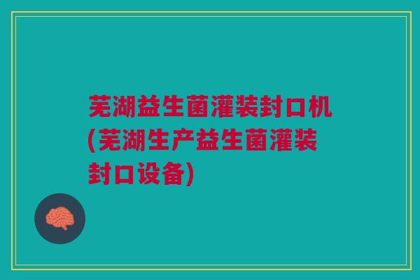 芜湖益生菌灌装封口机(芜湖生产益生菌灌装封口设备)