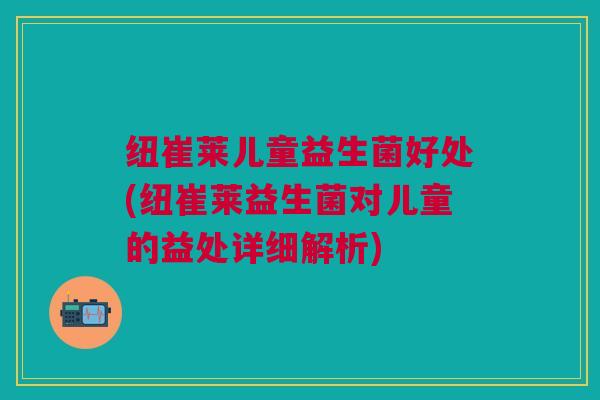 纽崔莱儿童益生菌好处(纽崔莱益生菌对儿童的益处详细解析)