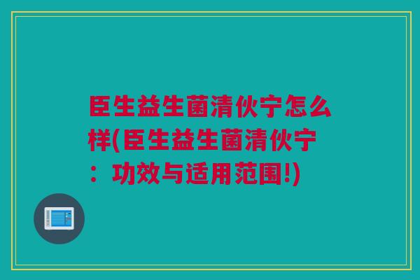 臣生益生菌清伙宁怎么样(臣生益生菌清伙宁：功效与适用范围!)