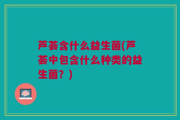 芦荟含什么益生菌(芦荟中包含什么种类的益生菌？)