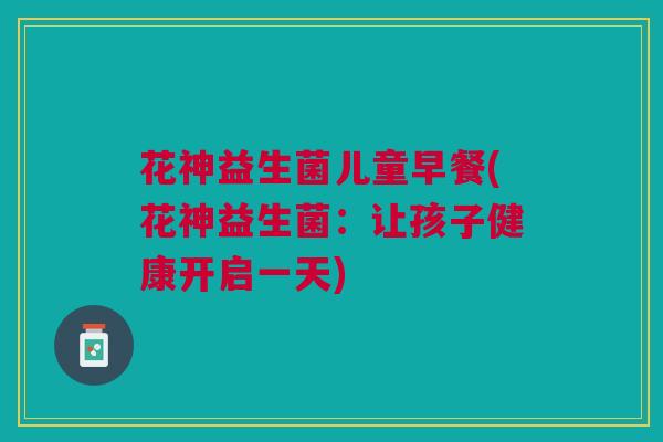 花神益生菌儿童早餐(花神益生菌：让孩子健康开启一天)