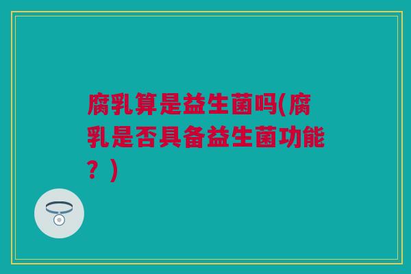 腐乳算是益生菌吗(腐乳是否具备益生菌功能？)