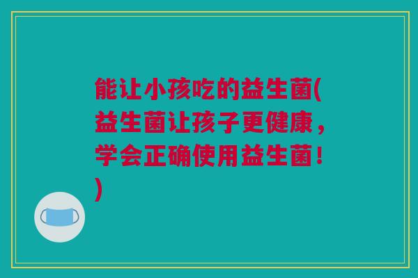 能让小孩吃的益生菌(益生菌让孩子更健康，学会正确使用益生菌！)