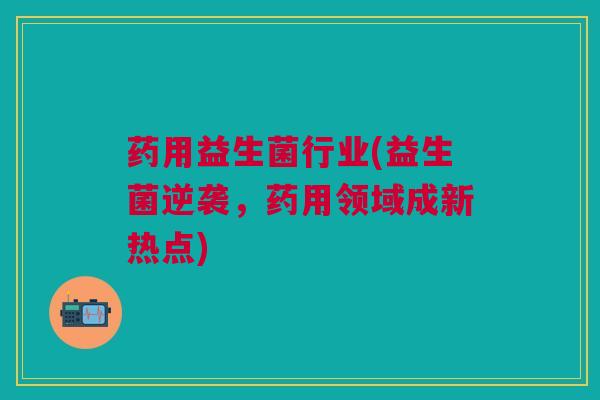 药用益生菌行业(益生菌逆袭，药用领域成新热点)