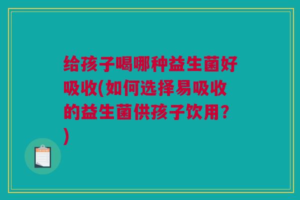 给孩子喝哪种益生菌好吸收(如何选择易吸收的益生菌供孩子饮用？)