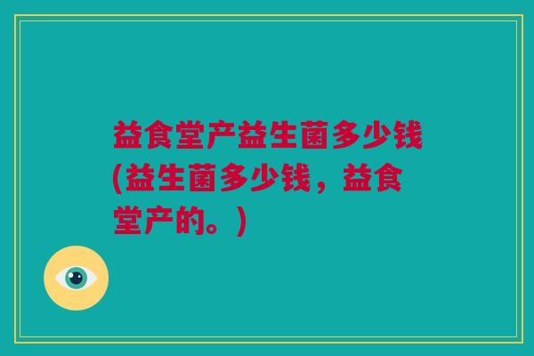 益食堂产益生菌多少钱(益生菌多少钱，益食堂产的。)