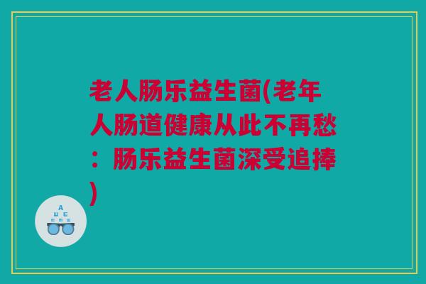老人肠乐益生菌(老年人肠道健康从此不再愁：肠乐益生菌深受追捧)