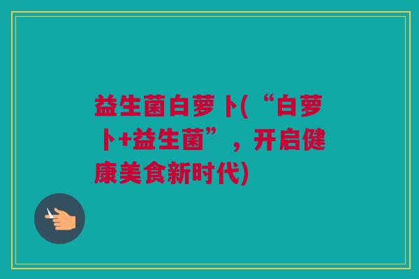 益生菌白萝卜(“白萝卜+益生菌”，开启健康美食新时代)