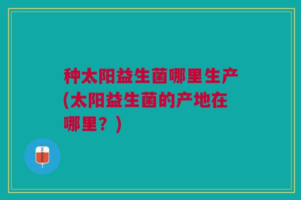 种太阳益生菌哪里生产(太阳益生菌的产地在哪里？)