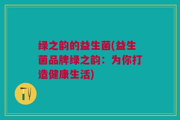 绿之韵的益生菌(益生菌品牌绿之韵：为你打造健康生活)