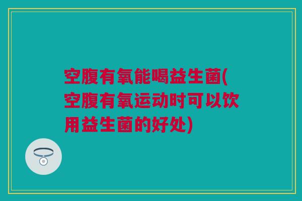 空腹有氧能喝益生菌(空腹有氧运动时可以饮用益生菌的好处)