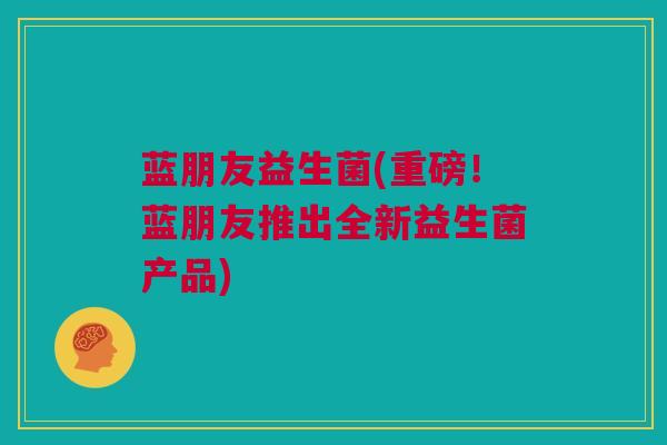 蓝朋友益生菌(重磅！蓝朋友推出全新益生菌产品)
