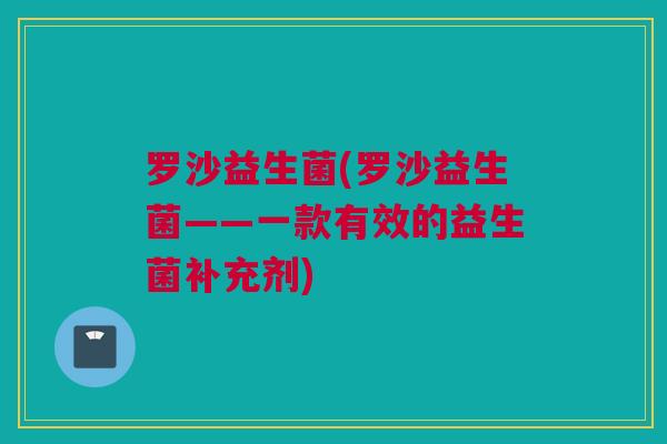 罗沙益生菌(罗沙益生菌——一款有效的益生菌补充剂)