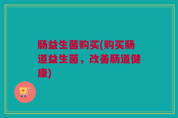 肠益生菌购买(购买肠道益生菌，改善肠道健康)