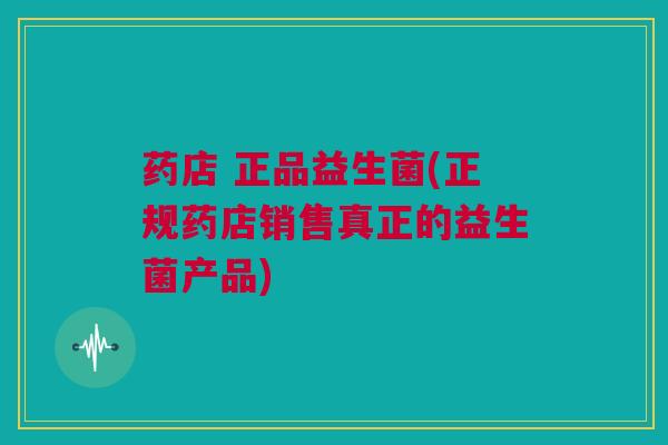 药店 正品益生菌(正规药店销售真正的益生菌产品)