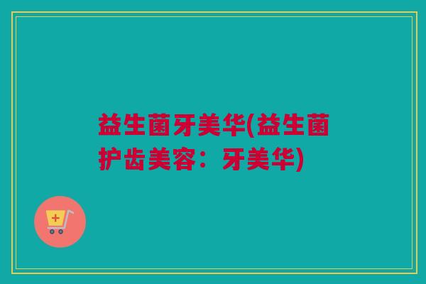 益生菌牙美华(益生菌护齿美容：牙美华)