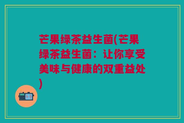 芒果绿茶益生菌(芒果绿茶益生菌：让你享受美味与健康的双重益处)