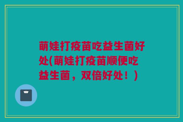 萌娃打疫苗吃益生菌好处(萌娃打疫苗顺便吃益生菌，双倍好处！)